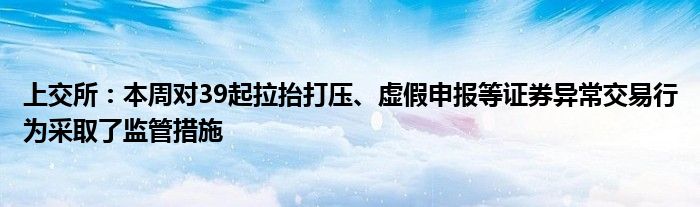 上交所：本周对39起拉抬打压、虚假申报等证券异常交易行为采取了监管措施