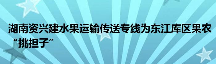 湖南资兴建水果运输传送专线为东江库区果农“挑担子”