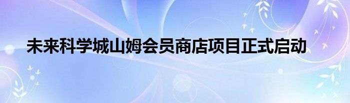 未来科学城山姆会员商店项目正式启动