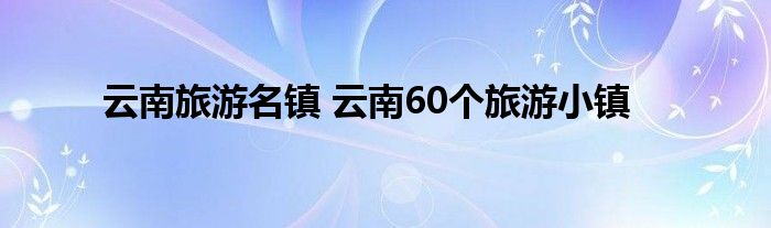 云南旅游名镇 云南60个旅游小镇