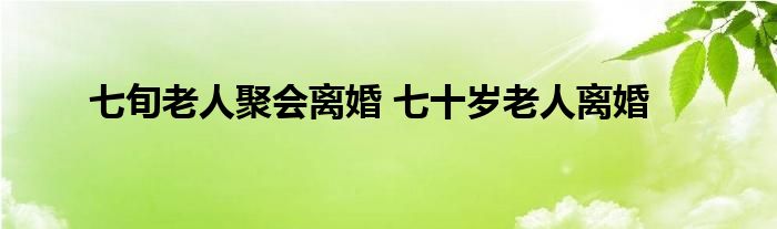 七旬老人聚会离婚 七十岁老人离婚