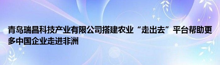 青岛瑞昌科技产业有限公司搭建农业“走出去”平台帮助更多中国企业走进非洲