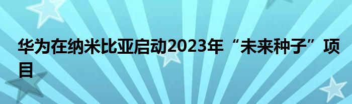 华为在纳米比亚启动2023年“未来种子”项目