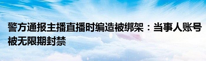 警方通报主播直播时编造被绑架：当事人账号被无限期封禁