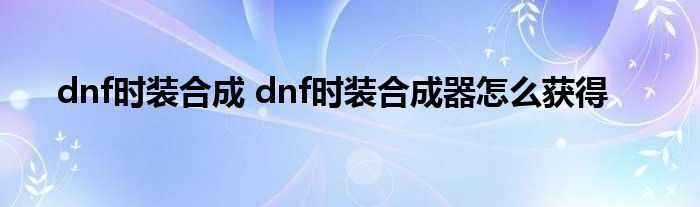 dnf时装合成 dnf时装合成器怎么获得