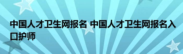 中国人才卫生网报名 中国人才卫生网报名入口护师