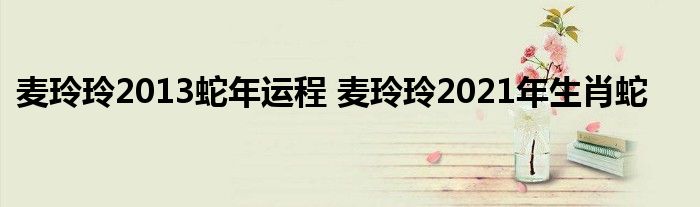 麦玲玲2013蛇年运程 麦玲玲2021年生肖蛇