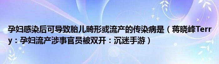 孕妇感染后可导致胎儿畸形或流产的传染病是（蒋晓峰Terry：孕妇流产涉事官员被双开：沉迷手游）