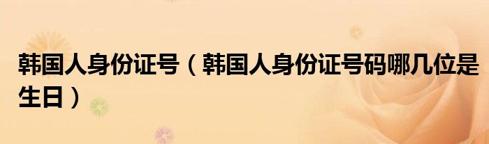 韩国人身份证号（韩国人身份证号码哪几位是生日）