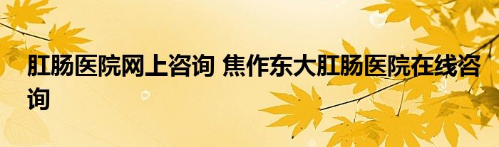 肛肠医院网上咨询 焦作东大肛肠医院在线咨询