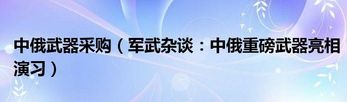 中俄武器采购（军武杂谈：中俄重磅武器亮相演习）