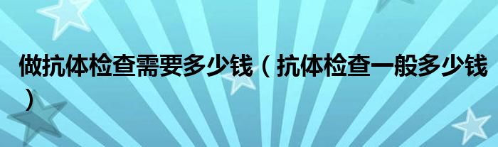 做抗体检查需要多少钱（抗体检查一般多少钱）