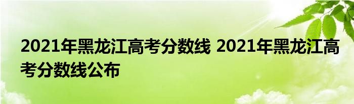 2021年黑龙江高考分数线 2021年黑龙江高考分数线公布