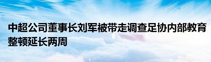 中超公司董事长刘军被带走调查足协内部教育整顿延长两周