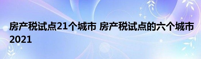 房产税试点21个城市 房产税试点的六个城市2021