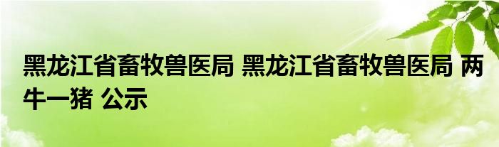 黑龙江省畜牧兽医局 黑龙江省畜牧兽医局 两牛一猪 公示