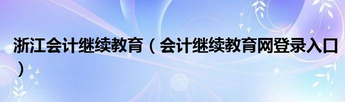 浙江会计继续教育（会计继续教育网登录入口）