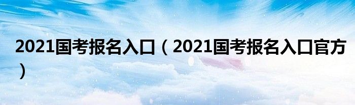 2021国考报名入口（2021国考报名入口官方）