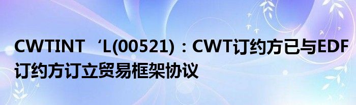 CWTINT‘L(00521)：CWT订约方已与EDF订约方订立贸易框架协议