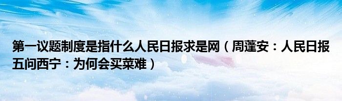 第一议题制度是指什么人民日报求是网（周蓬安：人民日报五问西宁：为何会买菜难）