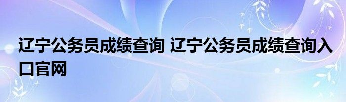 辽宁公务员成绩查询 辽宁公务员成绩查询入口官网