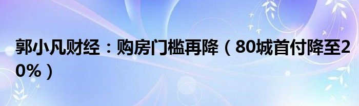 郭小凡财经：购房门槛再降（80城首付降至20%）