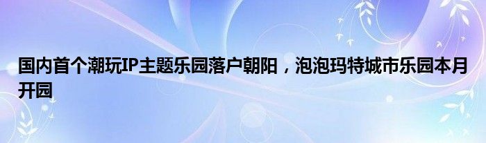 国内首个潮玩IP主题乐园落户朝阳，泡泡玛特城市乐园本月开园