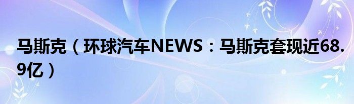 马斯克（环球汽车NEWS：马斯克套现近68.9亿）