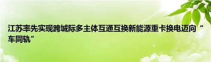 江苏率先实现跨城际多主体互通互换新能源重卡换电迈向“车同轨”