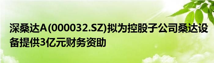 深桑达A(000032.SZ)拟为控股子公司桑达设备提供3亿元财务资助