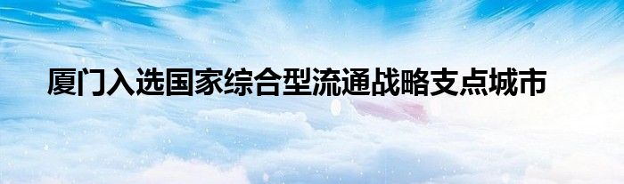 厦门入选国家综合型流通战略支点城市