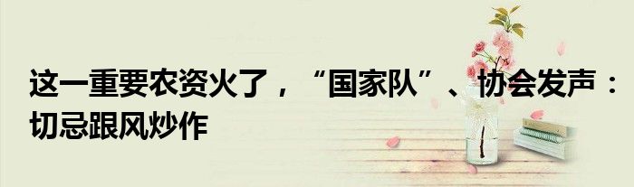 这一重要农资火了，“国家队”、协会发声：切忌跟风炒作