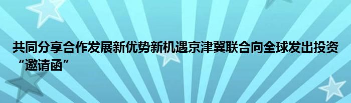 共同分享合作发展新优势新机遇京津冀联合向全球发出投资“邀请函”