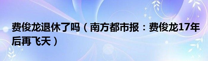 费俊龙退休了吗（南方都市报：费俊龙17年后再飞天）