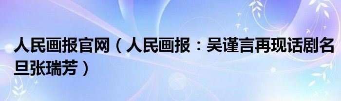 人民画报官网（人民画报：吴谨言再现话剧名旦张瑞芳）