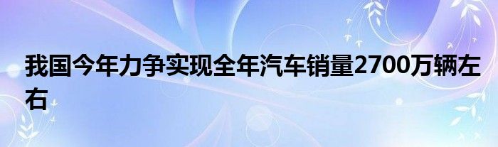 我国今年力争实现全年汽车销量2700万辆左右