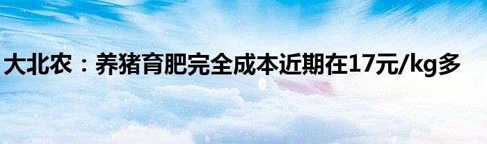 大北农：养猪育肥完全成本近期在17元/kg多