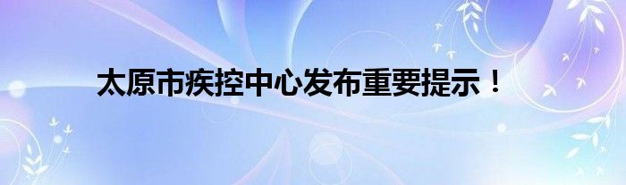 太原市疾控中心发布重要提示！