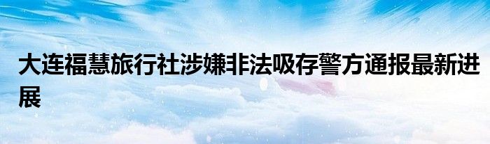 大连福慧旅行社涉嫌非法吸存警方通报最新进展