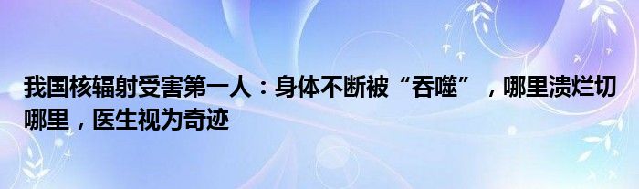 我国核辐射受害第一人：身体不断被“吞噬”，哪里溃烂切哪里，医生视为奇迹