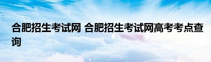 合肥招生考试网 合肥招生考试网高考考点查询