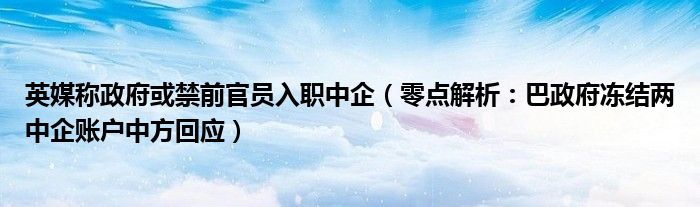 英媒称政府或禁前官员入职中企（零点解析：巴政府冻结两中企账户中方回应）