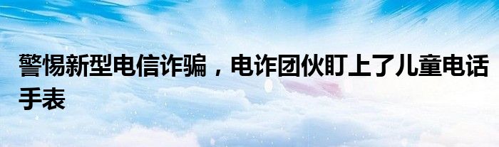 警惕新型电信诈骗，电诈团伙盯上了儿童电话手表