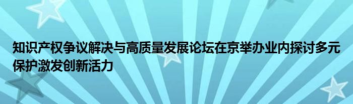 知识产权争议解决与高质量发展论坛在京举办业内探讨多元保护激发创新活力