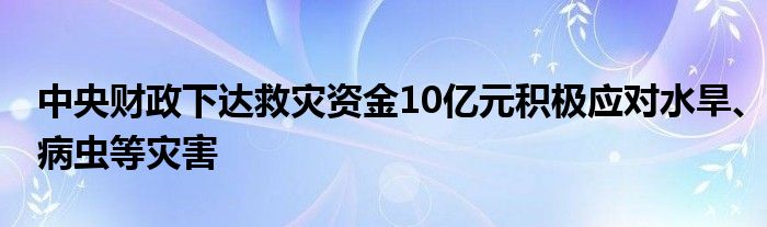 中央财政下达救灾资金10亿元积极应对水旱、病虫等灾害