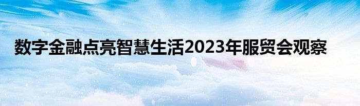 数字金融点亮智慧生活2023年服贸会观察