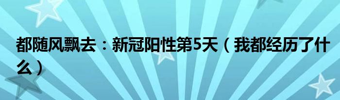 都随风飘去：新冠阳性第5天（我都经历了什么）