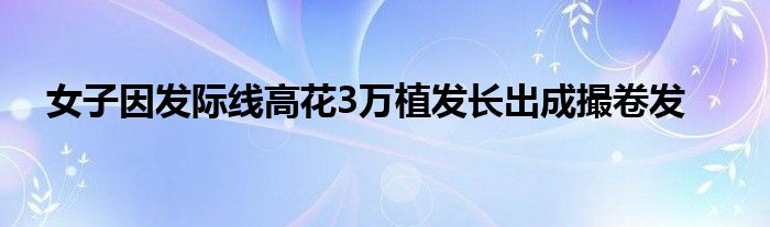 女子因发际线高花3万植发长出成撮卷发