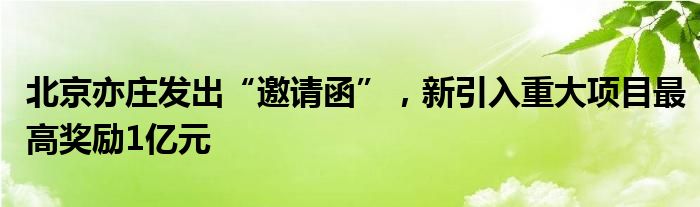 北京亦庄发出“邀请函”，新引入重大项目最高奖励1亿元