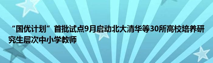 “国优计划”首批试点9月启动北大清华等30所高校培养研究生层次中小学教师